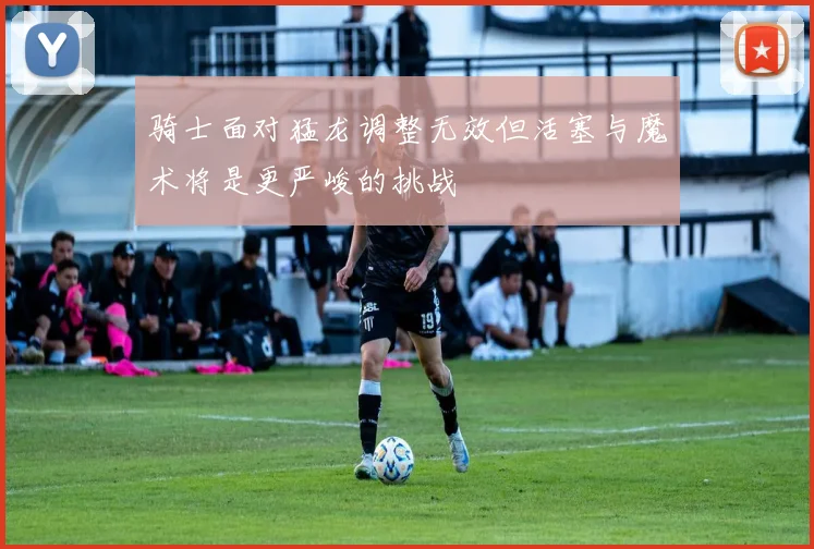 骑士面对猛龙调整无效但活塞与魔术将是更严峻的挑战