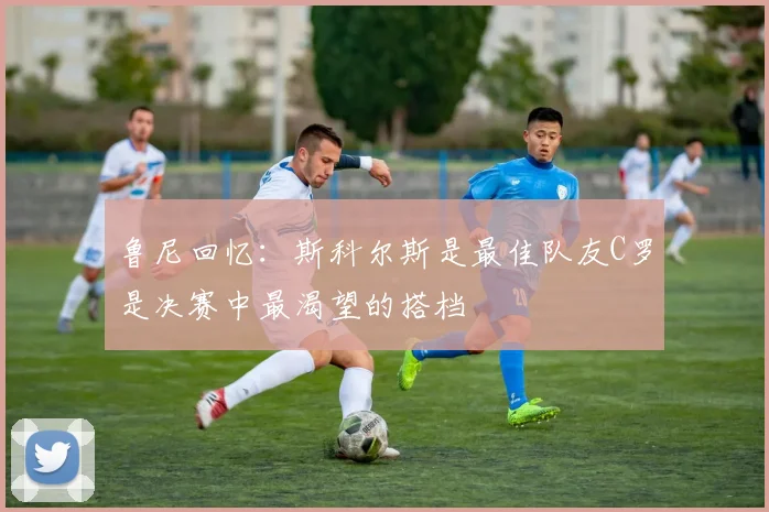 鲁尼回忆：斯科尔斯是最佳队友C罗是决赛中最渴望的搭档