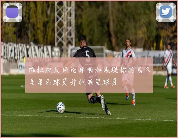 维拉纽瓦评论库明加表现称其或只是角色球员并非明星球员