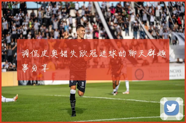 调侃皮奥错失欧冠进球的聊天群趣事分享