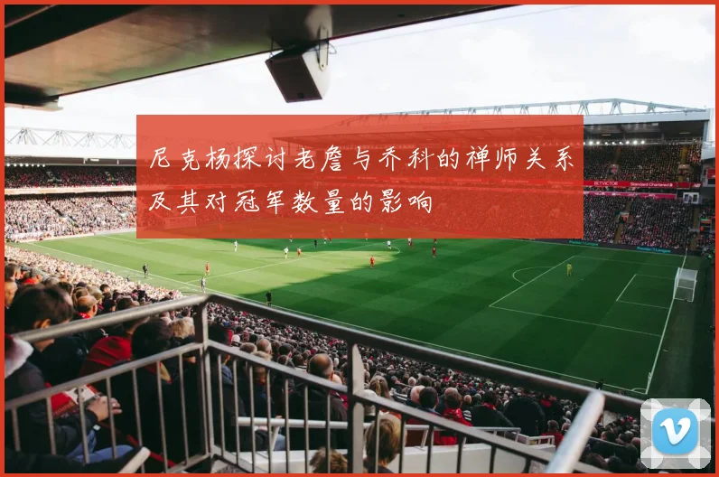 尼克杨探讨老詹与乔科的禅师关系及其对冠军数量的影响