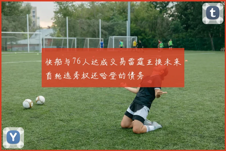快船与76人达成交易雷霆互换未来首轮选秀权还哈登的债务